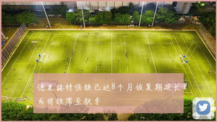 德里赫特伤缺已达8个月恢复期延长或将缺席至秋季