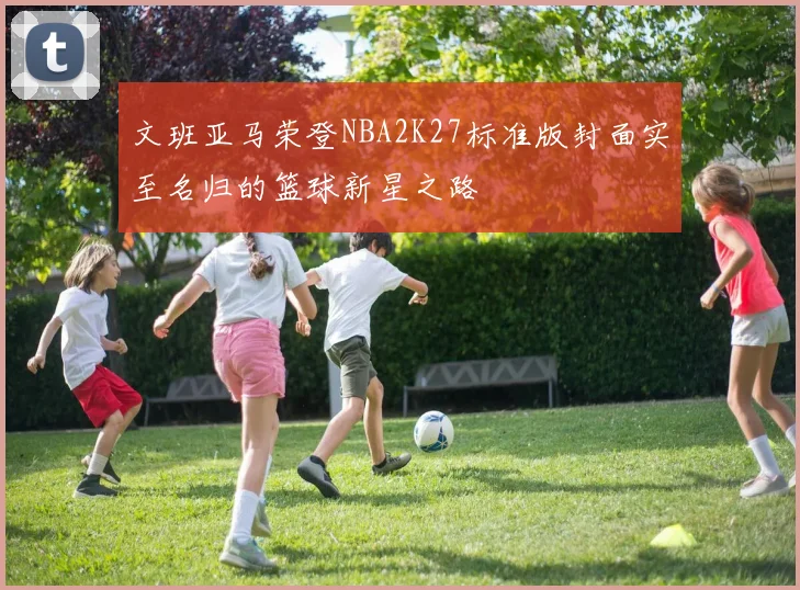 文班亚马荣登NBA2K27标准版封面实至名归的篮球新星之路